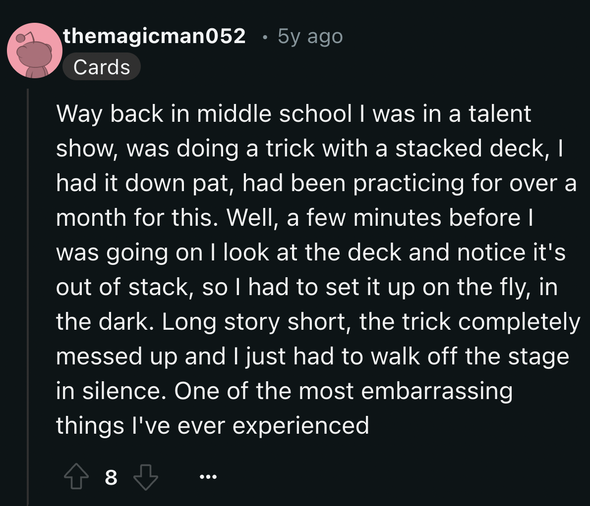 screenshot - themagicman052 5y ago Cards Way back in middle school I was in a talent show, was doing a trick with a stacked deck, I had it down pat, had been practicing for over a month for this. Well, a few minutes before I was going on I look at the dec